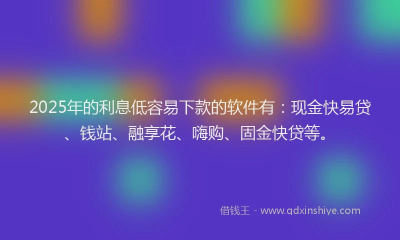 2025年的利息低容易下款的软件有：现金快易贷、钱站、融享花、嗨购、固金快贷等。