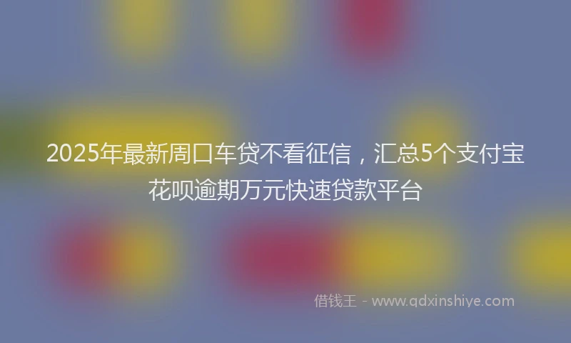 2025年最新周口车贷不看征信，汇总5个支付宝花呗逾期万元快速贷款平台