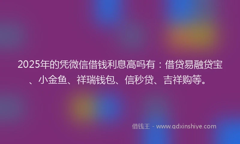 2025年的凭微信借钱利息高吗有：借贷易融贷宝、小金鱼、祥瑞钱包、信秒贷、吉祥购等。