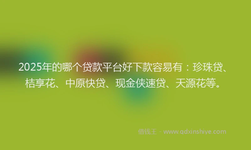 2025年的哪个贷款平台好下款容易有：珍珠贷、桔享花、中原快贷、现金侠速贷、天源花等。