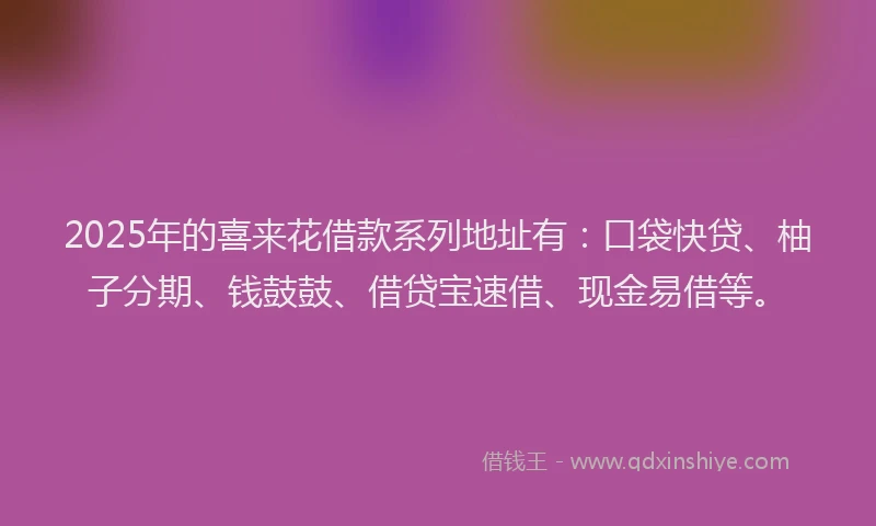 2025年的喜来花借款系列地址有：口袋快贷、柚子分期、钱鼓鼓、借贷宝速借、现金易借等。