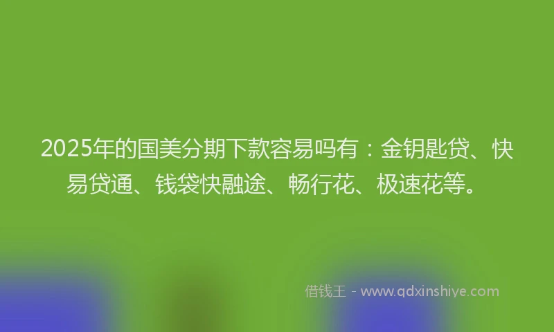 2025年的国美分期下款容易吗有：金钥匙贷、快易贷通、钱袋快融途、畅行花、极速花等。