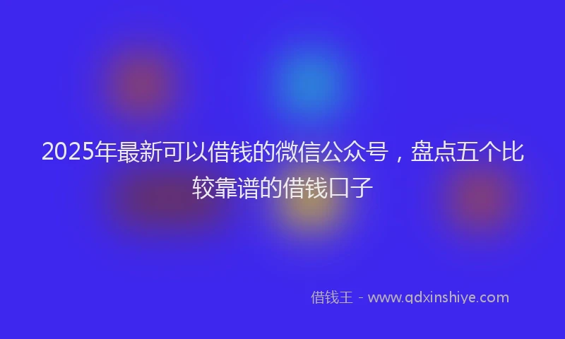 2025年最新可以借钱的微信公众号，盘点五个比较靠谱的借钱口子