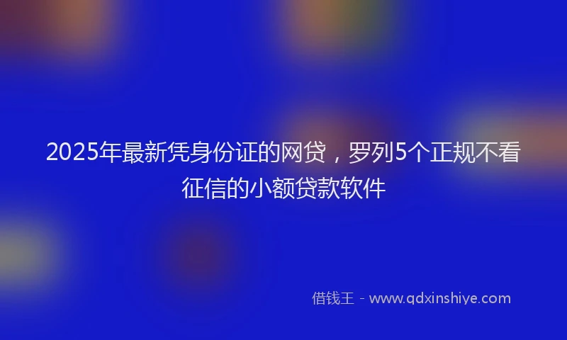 2025年最新凭身份证的网贷，罗列5个正规不看征信的小额贷款软件