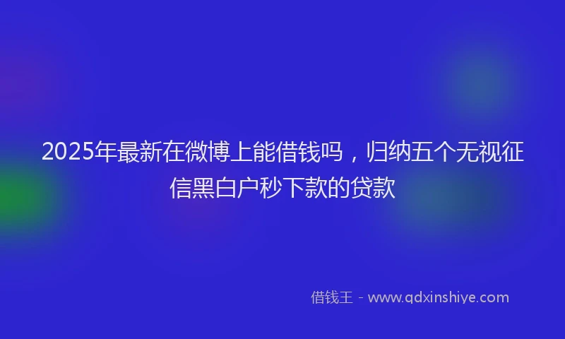 2025年最新在微博上能借钱吗，归纳五个无视征信黑白户秒下款的贷款