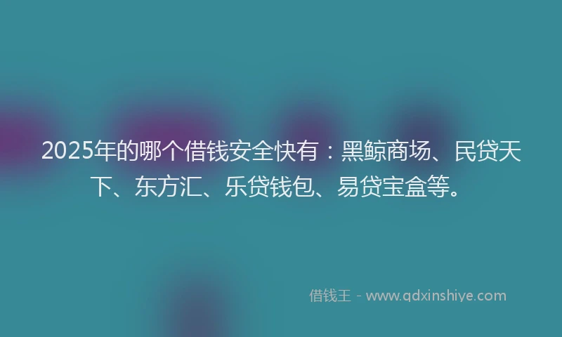 2025年的哪个借钱安全快有：黑鲸商场、民贷天下、东方汇、乐贷钱包、易贷宝盒等。