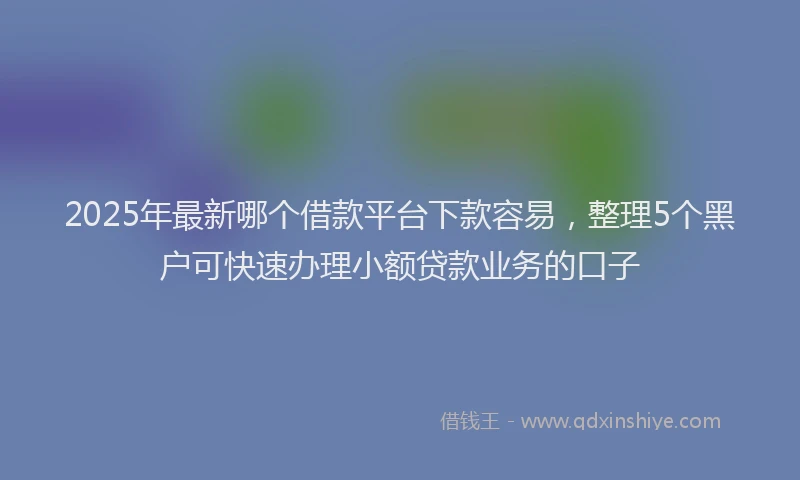 2025年最新哪个借款平台下款容易，整理5个黑户可快速办理小额贷款业务的口子