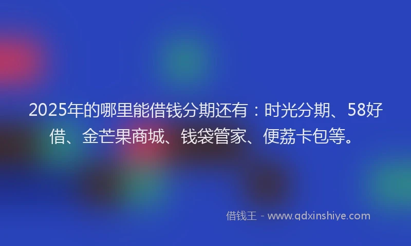 2025年的哪里能借钱分期还有：时光分期、58好借、金芒果商城、钱袋管家、便荔卡包等。
