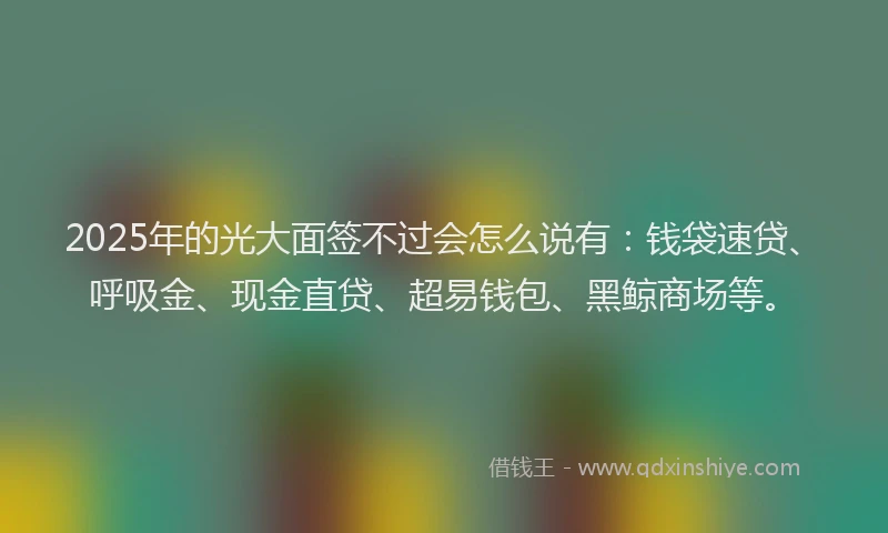 2025年的光大面签不过会怎么说有：钱袋速贷、呼吸金、现金直贷、超易钱包、黑鲸商场等。
