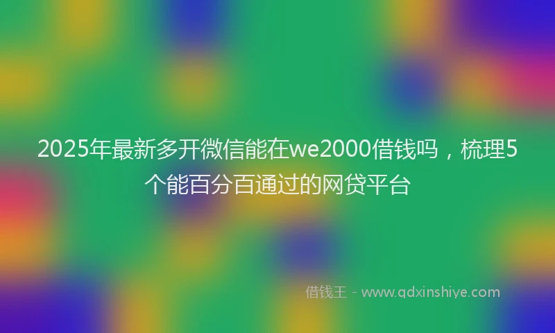 2025年最新多开微信能在we2000借钱吗，梳理5个能百分百通过的网贷平台