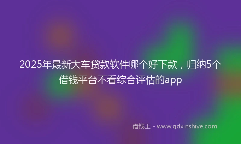 2025年最新大车贷款软件哪个好下款，归纳5个借钱平台不看综合评估的app