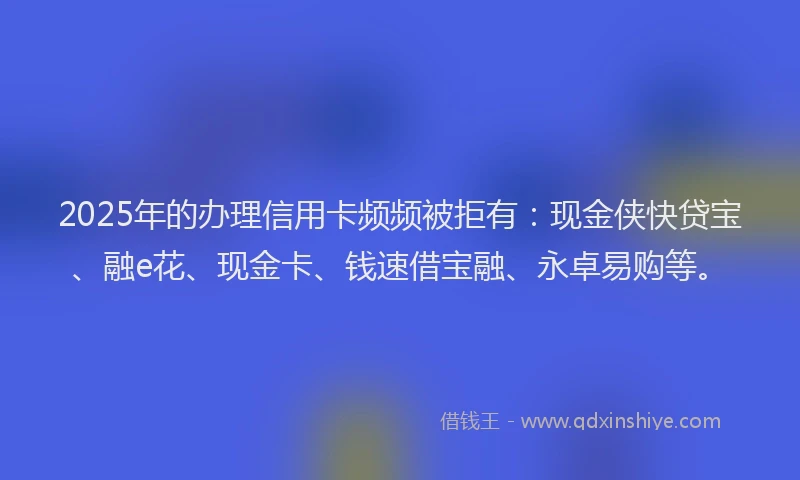 2025年的办理信用卡频频被拒有：现金侠快贷宝、融e花、现金卡、钱速借宝融、永卓易购等。