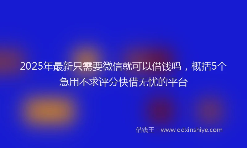 2025年最新只需要微信就可以借钱吗，概括5个急用不求评分快借无忧的平台