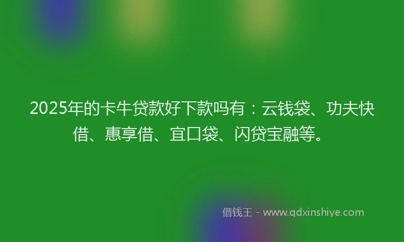 2025年的卡牛贷款好下款吗有：云钱袋、功夫快借、惠享借、宜口袋、闪贷宝融等。