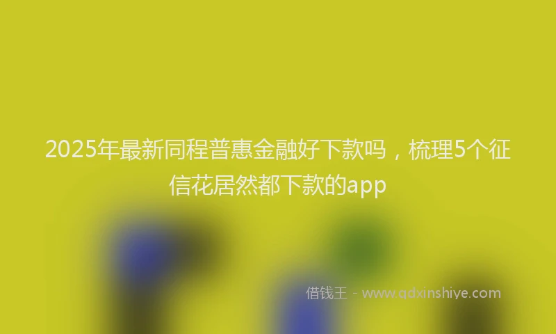 2025年最新同程普惠金融好下款吗，梳理5个征信花居然都下款的app