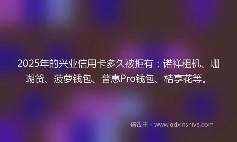 2025年的兴业信用卡多久被拒有：诺祥租机、珊瑚贷、菠萝钱包、普惠Pro钱包、桔享花等。