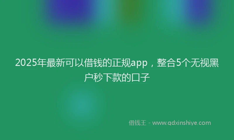 2025年最新可以借钱的正规app，整合5个无视黑户秒下款的口子