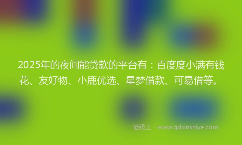2025年的夜间能贷款的平台有：百度度小满有钱花、友好物、小鹿优选、星梦借款、可易借等。
