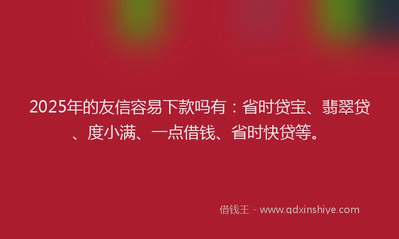 2025年的友信容易下款吗有：省时贷宝、翡翠贷、度小满、一点借钱、省时快贷等。
