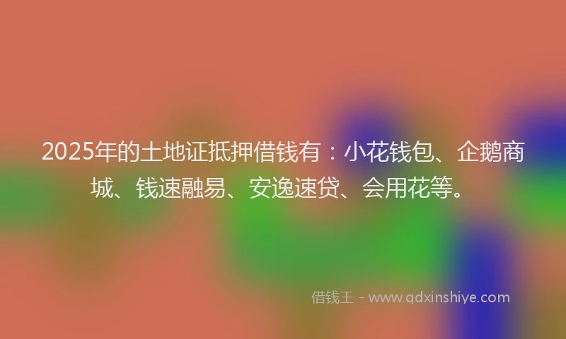 2025年的土地证抵押借钱有：小花钱包、企鹅商城、钱速融易、安逸速贷、会用花等。