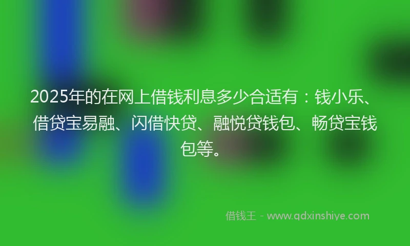 2025年的在网上借钱利息多少合适有：钱小乐、借贷宝易融、闪借快贷、融悦贷钱包、畅贷宝钱包等。