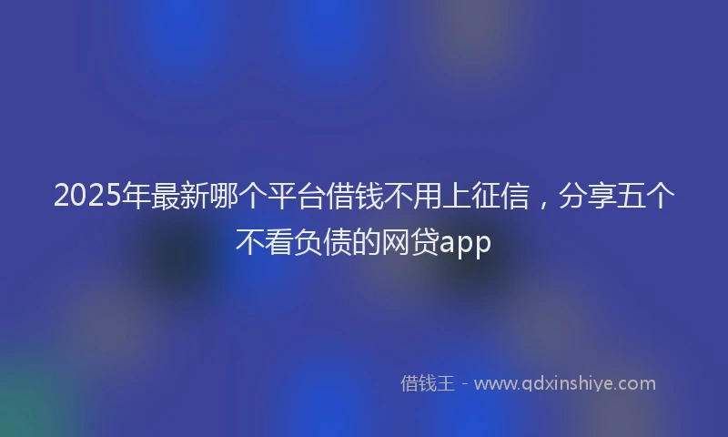 2025年最新哪个平台借钱不用上征信，分享五个不看负债的网贷app