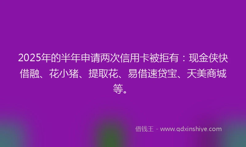 2025年的半年申请两次信用卡被拒有：现金侠快借融、花小猪、提取花、易借速贷宝、天美商城等。