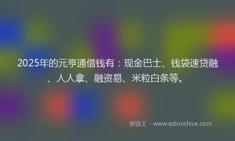 2025年的元亨通借钱有：现金巴士、钱袋速贷融、人人拿、融资易、米粒白条等。
