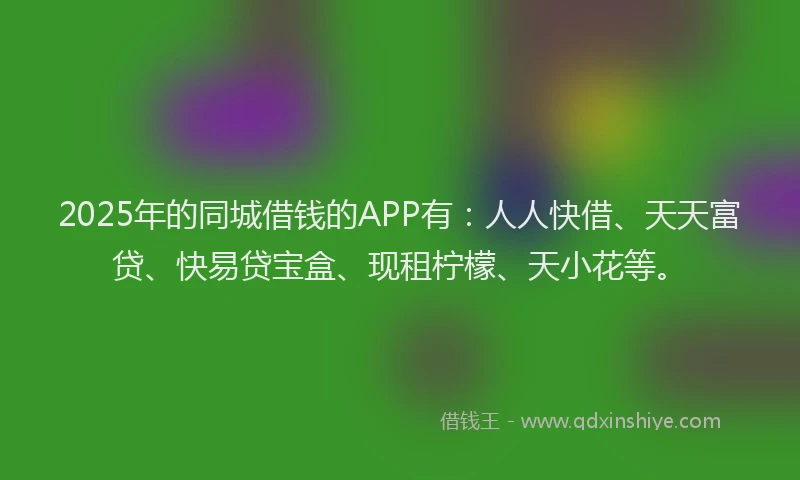 2025年的同城借钱的APP有：人人快借、天天富贷、快易贷宝盒、现租柠檬、天小花等。