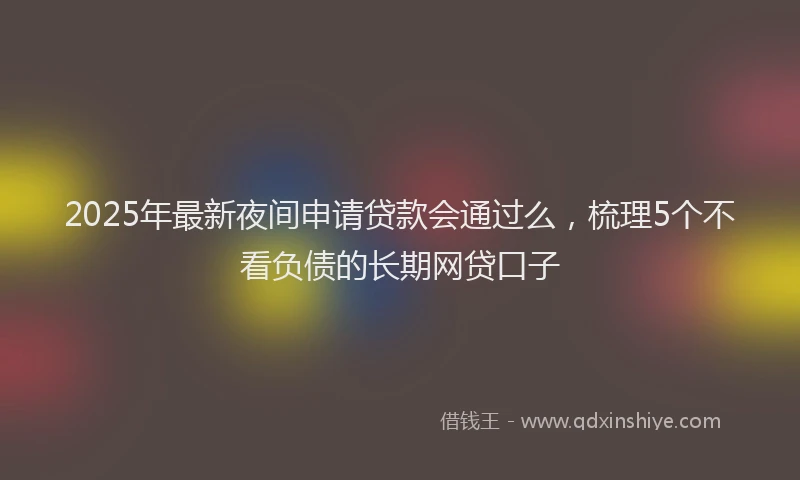 2025年最新夜间申请贷款会通过么，梳理5个不看负债的长期网贷口子