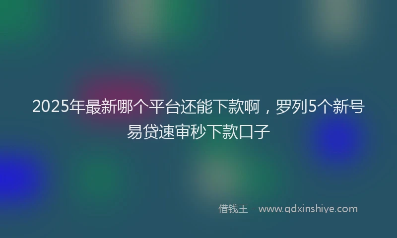 2025年最新哪个平台还能下款啊，罗列5个新号易贷速审秒下款口子