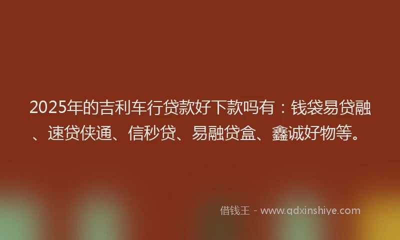 2025年的吉利车行贷款好下款吗有：钱袋易贷融、速贷侠通、信秒贷、易融贷盒、鑫诚好物等。