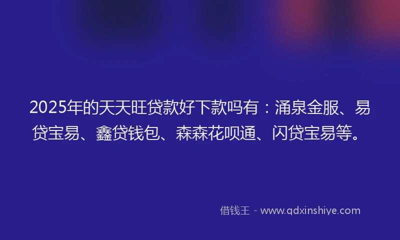 2025年的天天旺贷款好下款吗有：涌泉金服、易贷宝易、鑫贷钱包、森森花呗通、闪贷宝易等。