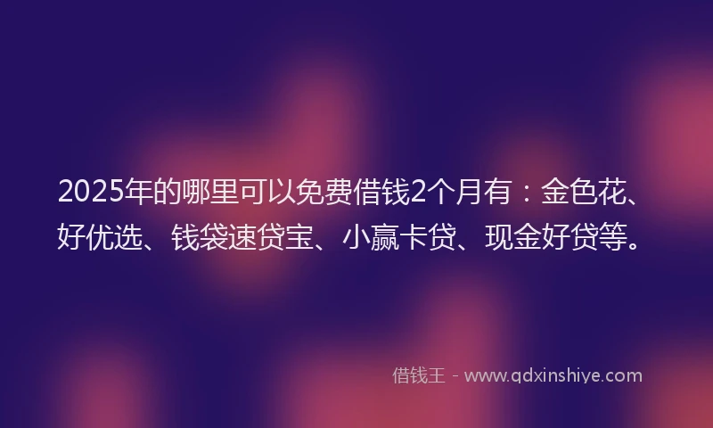 2025年的哪里可以免费借钱2个月有：金色花、好优选、钱袋速贷宝、小赢卡贷、现金好贷等。
