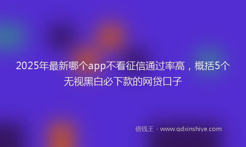 2025年最新哪个app不看征信通过率高，概括5个无视黑白必下款的网贷口子