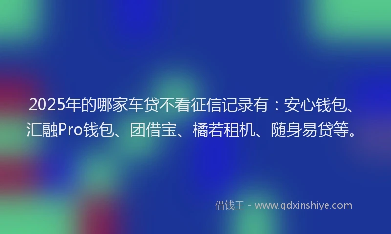 2025年的哪家车贷不看征信记录有：安心钱包、汇融Pro钱包、团借宝、橘若租机、随身易贷等。