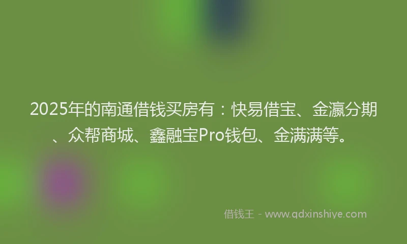 2025年的南通借钱买房有：快易借宝、金瀛分期、众帮商城、鑫融宝Pro钱包、金满满等。