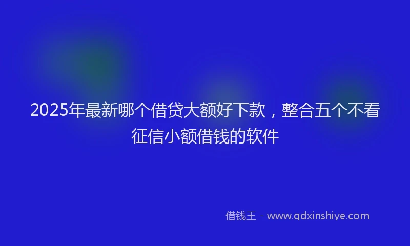 2025年最新哪个借贷大额好下款，整合五个不看征信小额借钱的软件