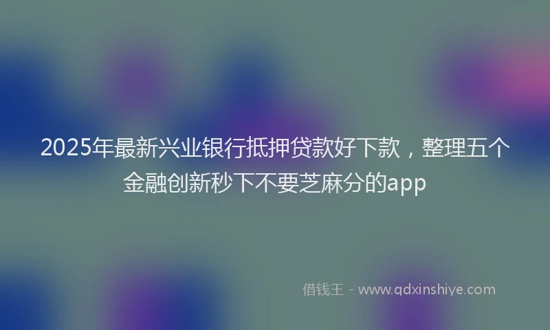 2025年最新兴业银行抵押贷款好下款，整理五个金融创新秒下不要芝麻分的app