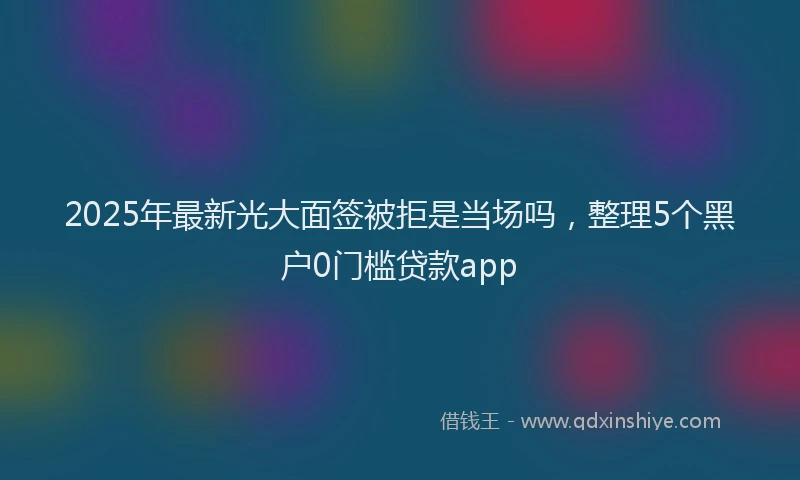 2025年最新光大面签被拒是当场吗，整理5个黑户0门槛贷款app