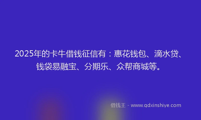 2025年的卡牛借钱征信有：惠花钱包、滴水贷、钱袋易融宝、分期乐、众帮商城等。