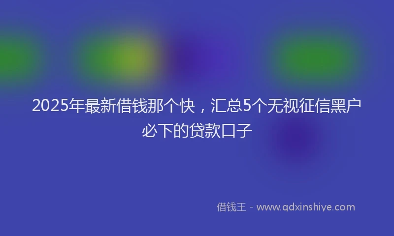 2025年最新借钱那个快，汇总5个无视征信黑户必下的贷款口子