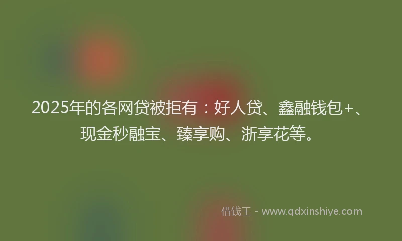 2025年的各网贷被拒有：好人贷、鑫融钱包+、现金秒融宝、臻享购、浙享花等。