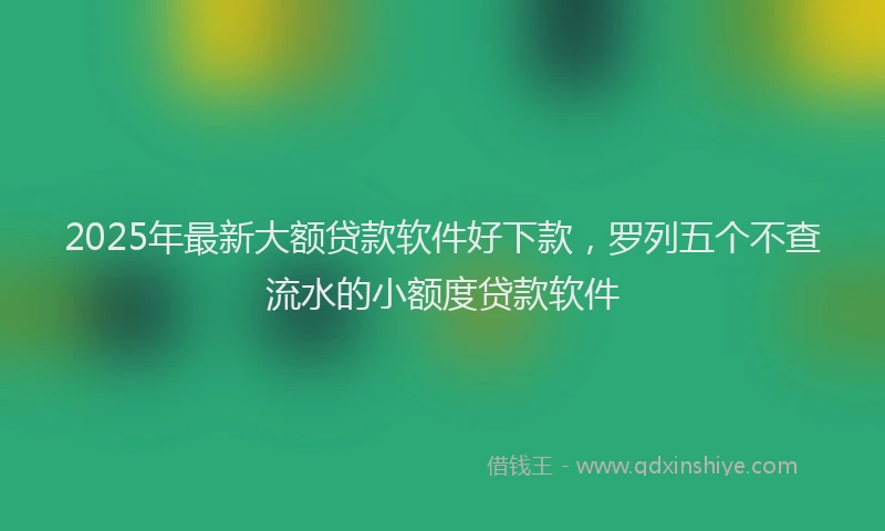 2025年最新大额贷款软件好下款，罗列五个不查流水的小额度贷款软件