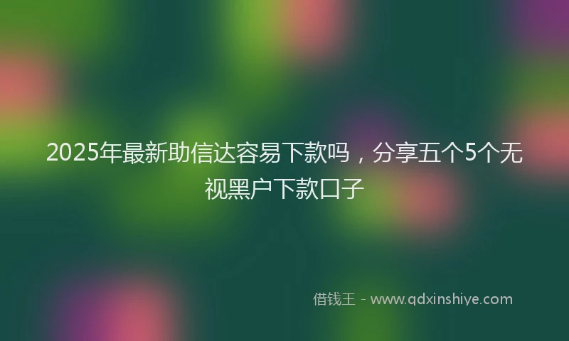 2025年最新助信达容易下款吗，分享五个5个无视黑户下款口子