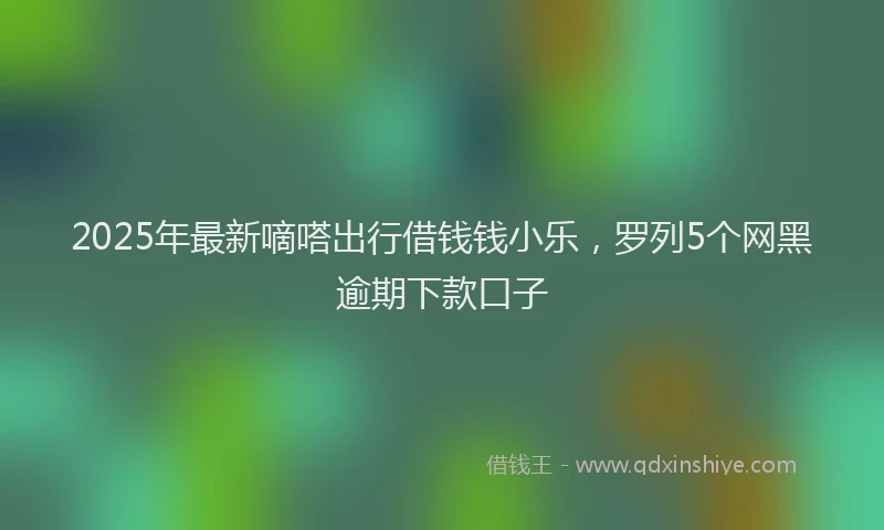 2025年最新嘀嗒出行借钱钱小乐，罗列5个网黑逾期下款口子