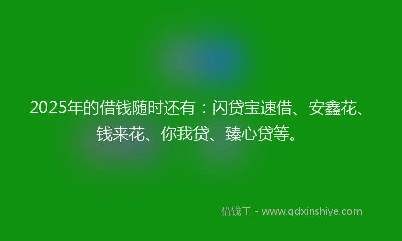 2025年的借钱随时还有：闪贷宝速借、安鑫花、钱来花、你我贷、臻心贷等。