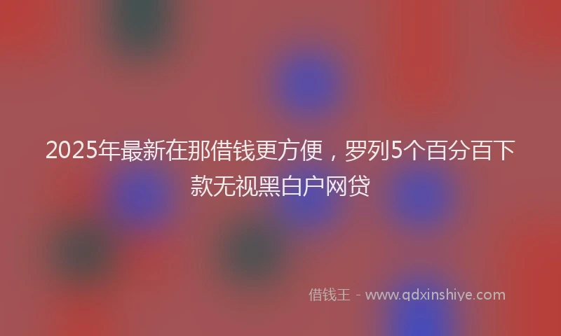 2025年最新在那借钱更方便，罗列5个百分百下款无视黑白户网贷