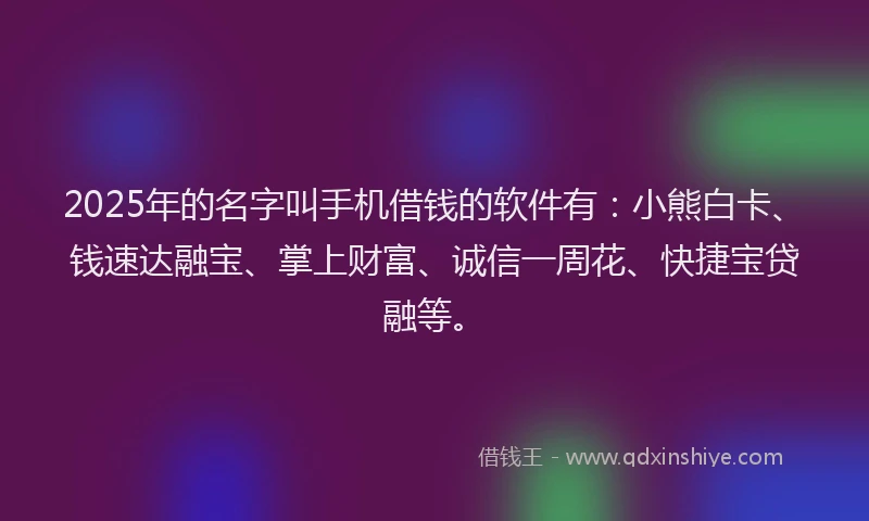 2025年的名字叫手机借钱的软件有：小熊白卡、钱速达融宝、掌上财富、诚信一周花、快捷宝贷融等。