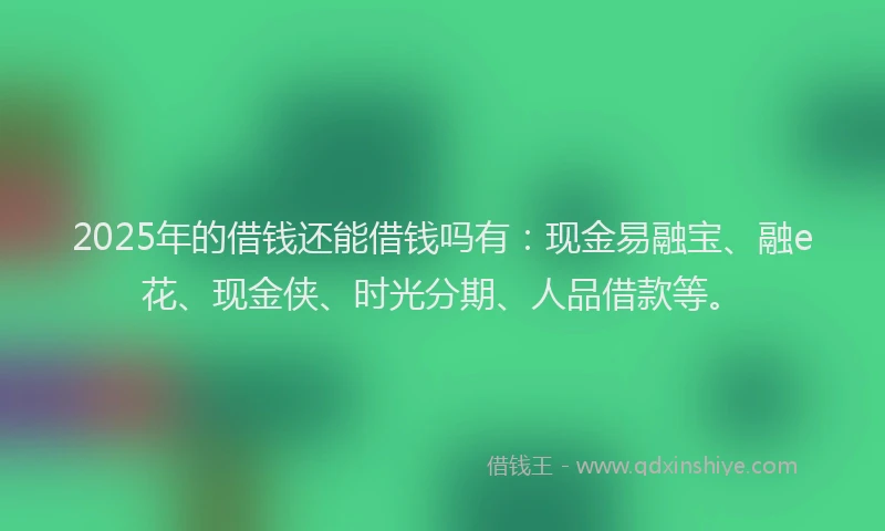 2025年的借钱还能借钱吗有：现金易融宝、融e花、现金侠、时光分期、人品借款等。